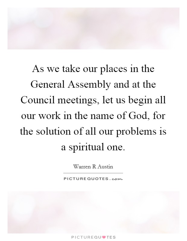 As we take our places in the General Assembly and at the Council meetings, let us begin all our work in the name of God, for the solution of all our problems is a spiritual one. Picture Quote #1
