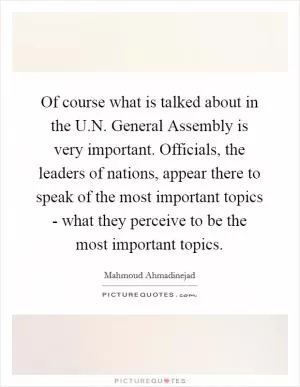 Of course what is talked about in the U.N. General Assembly is very important. Officials, the leaders of nations, appear there to speak of the most important topics - what they perceive to be the most important topics Picture Quote #1