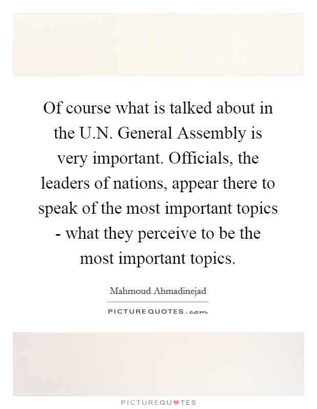 Of course what is talked about in the U.N. General Assembly is very important. Officials, the leaders of nations, appear there to speak of the most important topics - what they perceive to be the most important topics. Picture Quote #1