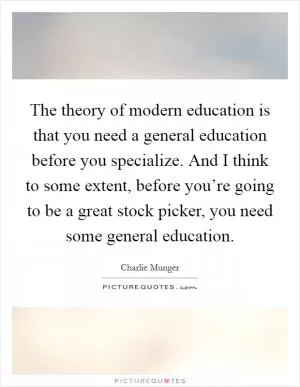 The theory of modern education is that you need a general education before you specialize. And I think to some extent, before you’re going to be a great stock picker, you need some general education Picture Quote #1