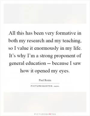 All this has been very formative in both my research and my teaching, so I value it enormously in my life. It’s why I’m a strong proponent of general education -- because I saw how it opened my eyes Picture Quote #1