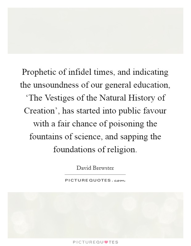 Prophetic of infidel times, and indicating the unsoundness of our general education, ‘The Vestiges of the Natural History of Creation', has started into public favour with a fair chance of poisoning the fountains of science, and sapping the foundations of religion. Picture Quote #1