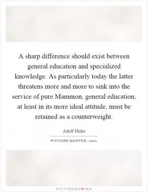 A sharp difference should exist between general education and specialized knowledge. As particularly today the latter threatens more and more to sink into the service of pure Mammon, general education, at least in its more ideal attitude, must be retained as a counterweight Picture Quote #1