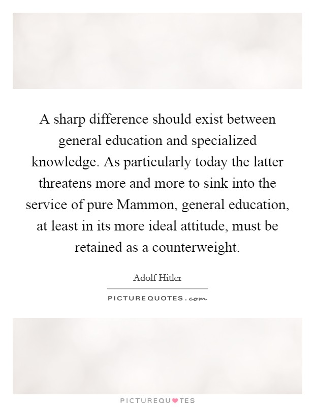 A sharp difference should exist between general education and specialized knowledge. As particularly today the latter threatens more and more to sink into the service of pure Mammon, general education, at least in its more ideal attitude, must be retained as a counterweight. Picture Quote #1