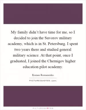 My family didn’t have time for me, so I decided to join the Suvorov military academy, which is in St. Petersburg. I spent two years there and studied general military science. At that point, once I graduated, I joined the Chernigov higher education pilot academy Picture Quote #1