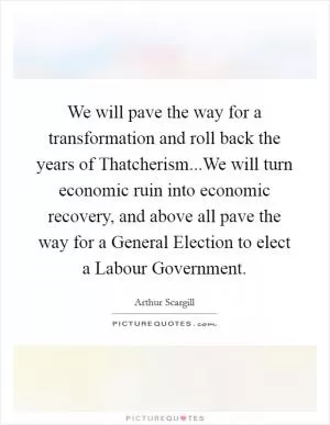 We will pave the way for a transformation and roll back the years of Thatcherism...We will turn economic ruin into economic recovery, and above all pave the way for a General Election to elect a Labour Government Picture Quote #1