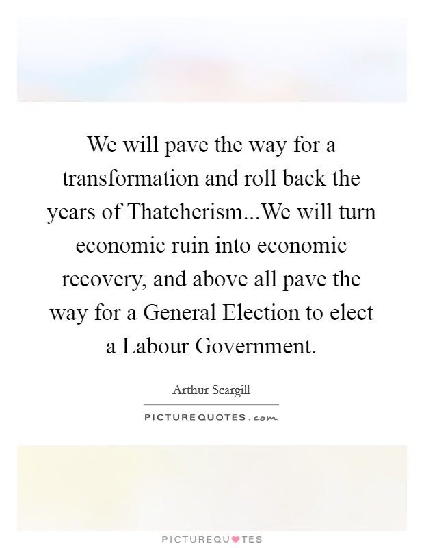 We will pave the way for a transformation and roll back the years of Thatcherism...We will turn economic ruin into economic recovery, and above all pave the way for a General Election to elect a Labour Government. Picture Quote #1