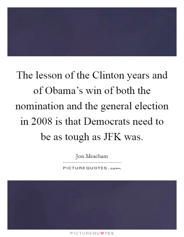 The lesson of the Clinton years and of Obama's win of both the nomination and the general election in 2008 is that Democrats need to be as tough as JFK was. Picture Quote #1