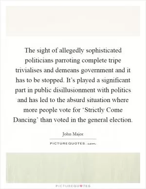The sight of allegedly sophisticated politicians parroting complete tripe trivialises and demeans government and it has to be stopped. It’s played a significant part in public disillusionment with politics and has led to the absurd situation where more people vote for ‘Strictly Come Dancing’ than voted in the general election Picture Quote #1