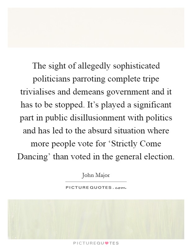 The sight of allegedly sophisticated politicians parroting complete tripe trivialises and demeans government and it has to be stopped. It's played a significant part in public disillusionment with politics and has led to the absurd situation where more people vote for ‘Strictly Come Dancing' than voted in the general election. Picture Quote #1