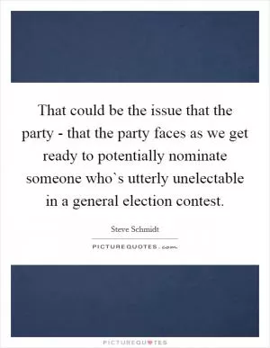 That could be the issue that the party - that the party faces as we get ready to potentially nominate someone who`s utterly unelectable in a general election contest Picture Quote #1