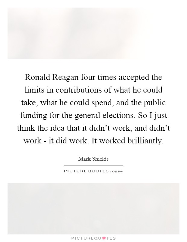 Ronald Reagan four times accepted the limits in contributions of what he could take, what he could spend, and the public funding for the general elections. So I just think the idea that it didn't work, and didn't work - it did work. It worked brilliantly. Picture Quote #1