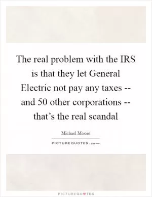 The real problem with the IRS is that they let General Electric not pay any taxes -- and 50 other corporations -- that’s the real scandal Picture Quote #1