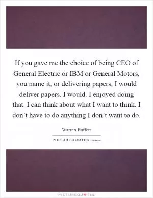 If you gave me the choice of being CEO of General Electric or IBM or General Motors, you name it, or delivering papers, I would deliver papers. I would. I enjoyed doing that. I can think about what I want to think. I don’t have to do anything I don’t want to do Picture Quote #1
