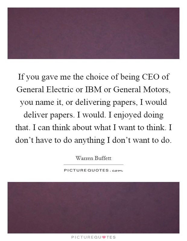 If you gave me the choice of being CEO of General Electric or IBM or General Motors, you name it, or delivering papers, I would deliver papers. I would. I enjoyed doing that. I can think about what I want to think. I don't have to do anything I don't want to do. Picture Quote #1