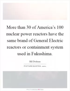 More than 30 of America’s 100 nuclear power reactors have the same brand of General Electric reactors or containment system used in Fukushima Picture Quote #1