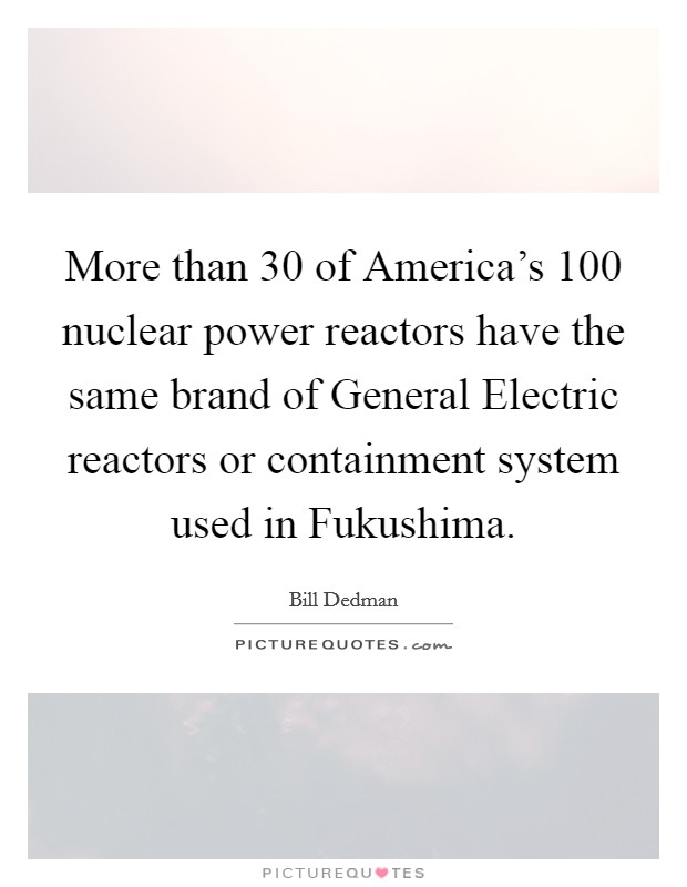 More than 30 of America's 100 nuclear power reactors have the same brand of General Electric reactors or containment system used in Fukushima. Picture Quote #1
