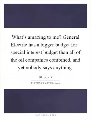 What’s amazing to me? General Electric has a bigger budget for - special interest budget than all of the oil companies combined, and yet nobody says anything Picture Quote #1