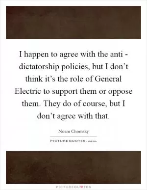 I happen to agree with the anti - dictatorship policies, but I don’t think it’s the role of General Electric to support them or oppose them. They do of course, but I don’t agree with that Picture Quote #1