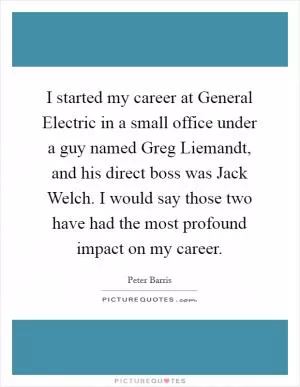 I started my career at General Electric in a small office under a guy named Greg Liemandt, and his direct boss was Jack Welch. I would say those two have had the most profound impact on my career Picture Quote #1