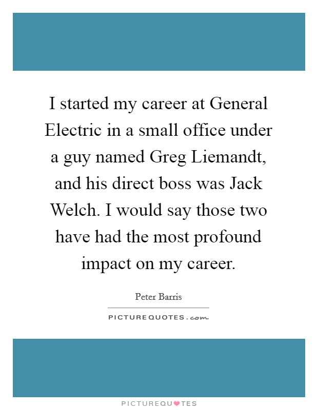 I started my career at General Electric in a small office under a guy named Greg Liemandt, and his direct boss was Jack Welch. I would say those two have had the most profound impact on my career. Picture Quote #1