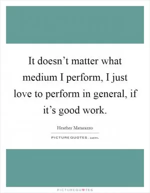 It doesn’t matter what medium I perform, I just love to perform in general, if it’s good work Picture Quote #1