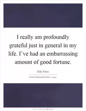 I really am profoundly grateful just in general in my life. I’ve had an embarrassing amount of good fortune Picture Quote #1
