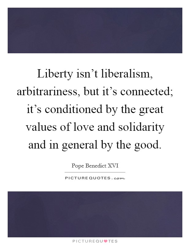 Liberty isn't liberalism, arbitrariness, but it's connected; it's conditioned by the great values of love and solidarity and in general by the good. Picture Quote #1