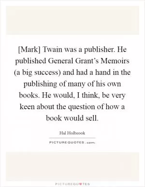 [Mark] Twain was a publisher. He published General Grant’s Memoirs (a big success) and had a hand in the publishing of many of his own books. He would, I think, be very keen about the question of how a book would sell Picture Quote #1