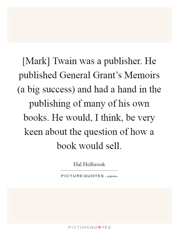 [Mark] Twain was a publisher. He published General Grant's Memoirs (a big success) and had a hand in the publishing of many of his own books. He would, I think, be very keen about the question of how a book would sell. Picture Quote #1