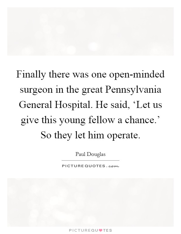 Finally there was one open-minded surgeon in the great Pennsylvania General Hospital. He said, ‘Let us give this young fellow a chance.' So they let him operate. Picture Quote #1
