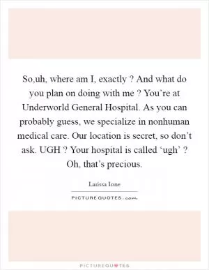 So,uh, where am I, exactly ? And what do you plan on doing with me ? You’re at Underworld General Hospital. As you can probably guess, we specialize in nonhuman medical care. Our location is secret, so don’t ask. UGH ? Your hospital is called ‘ugh’ ? Oh, that’s precious Picture Quote #1