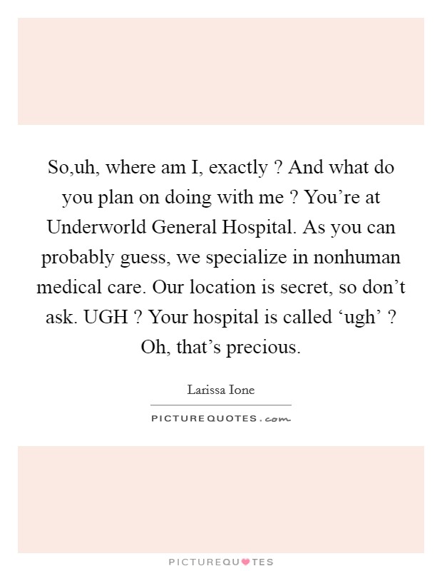 So,uh, where am I, exactly ? And what do you plan on doing with me ? You're at Underworld General Hospital. As you can probably guess, we specialize in nonhuman medical care. Our location is secret, so don't ask. UGH ? Your hospital is called ‘ugh' ? Oh, that's precious. Picture Quote #1