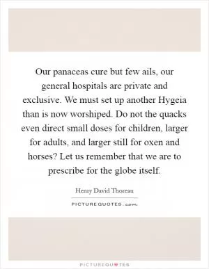 Our panaceas cure but few ails, our general hospitals are private and exclusive. We must set up another Hygeia than is now worshiped. Do not the quacks even direct small doses for children, larger for adults, and larger still for oxen and horses? Let us remember that we are to prescribe for the globe itself Picture Quote #1