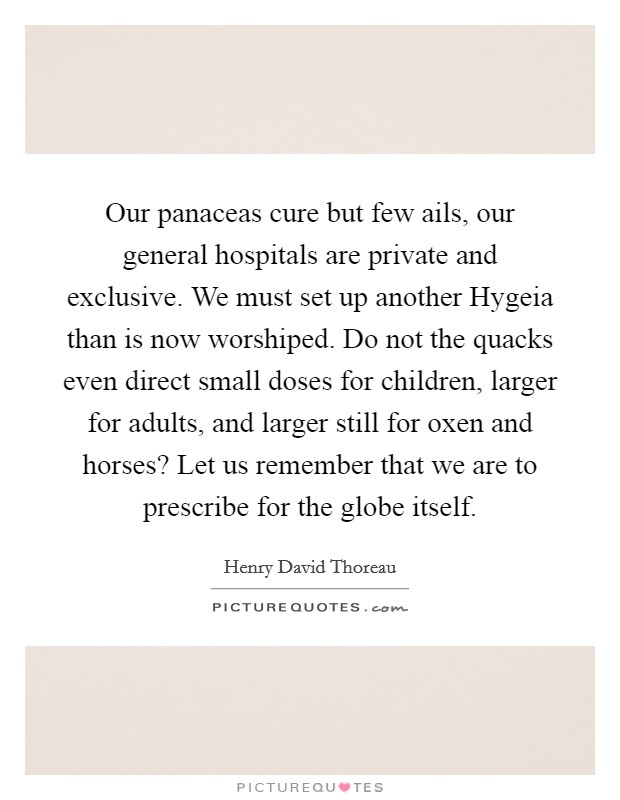 Our panaceas cure but few ails, our general hospitals are private and exclusive. We must set up another Hygeia than is now worshiped. Do not the quacks even direct small doses for children, larger for adults, and larger still for oxen and horses? Let us remember that we are to prescribe for the globe itself. Picture Quote #1