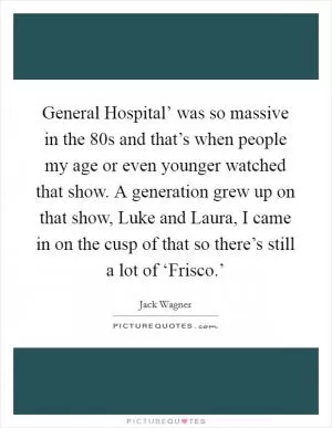 General Hospital’ was so massive in the 80s and that’s when people my age or even younger watched that show. A generation grew up on that show, Luke and Laura, I came in on the cusp of that so there’s still a lot of ‘Frisco.’ Picture Quote #1