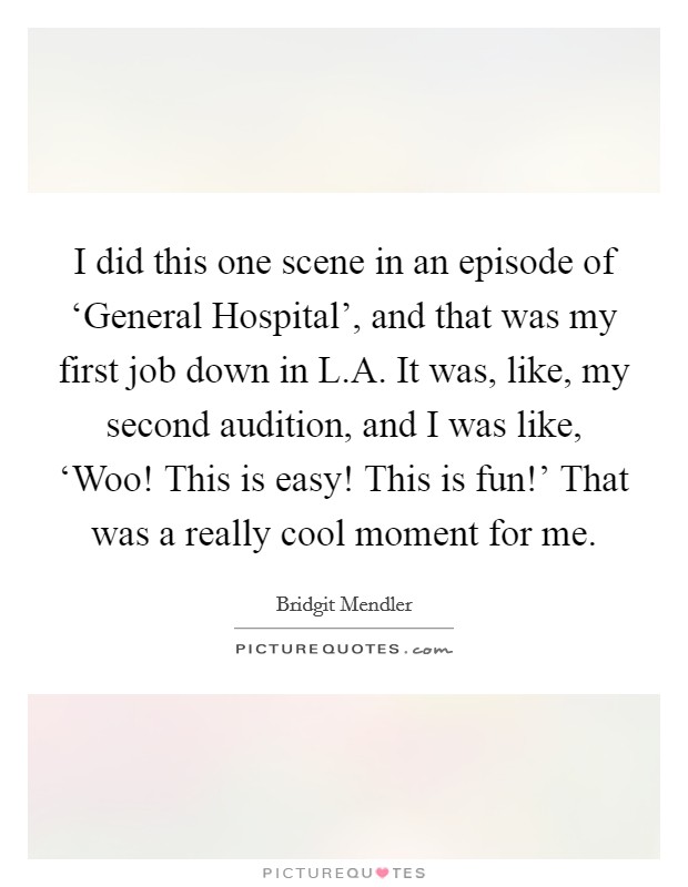 I did this one scene in an episode of ‘General Hospital', and that was my first job down in L.A. It was, like, my second audition, and I was like, ‘Woo! This is easy! This is fun!' That was a really cool moment for me. Picture Quote #1