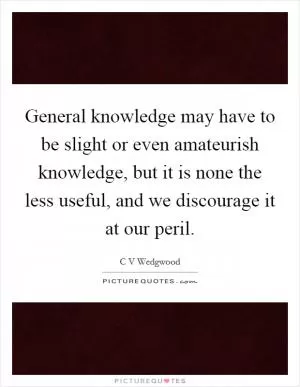 General knowledge may have to be slight or even amateurish knowledge, but it is none the less useful, and we discourage it at our peril Picture Quote #1