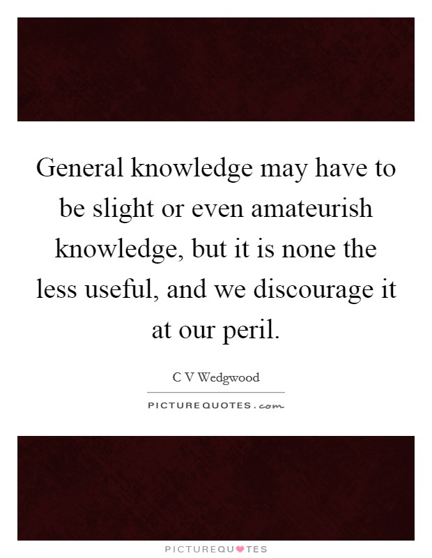 General knowledge may have to be slight or even amateurish knowledge, but it is none the less useful, and we discourage it at our peril. Picture Quote #1