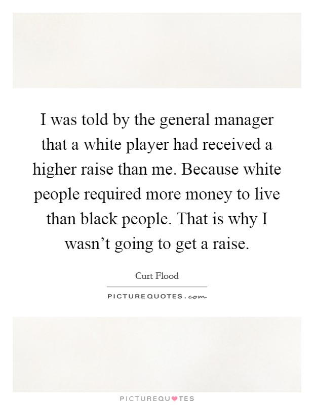 I was told by the general manager that a white player had received a higher raise than me. Because white people required more money to live than black people. That is why I wasn't going to get a raise. Picture Quote #1