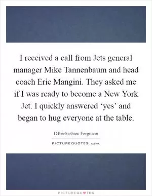 I received a call from Jets general manager Mike Tannenbaum and head coach Eric Mangini. They asked me if I was ready to become a New York Jet. I quickly answered ‘yes’ and began to hug everyone at the table Picture Quote #1