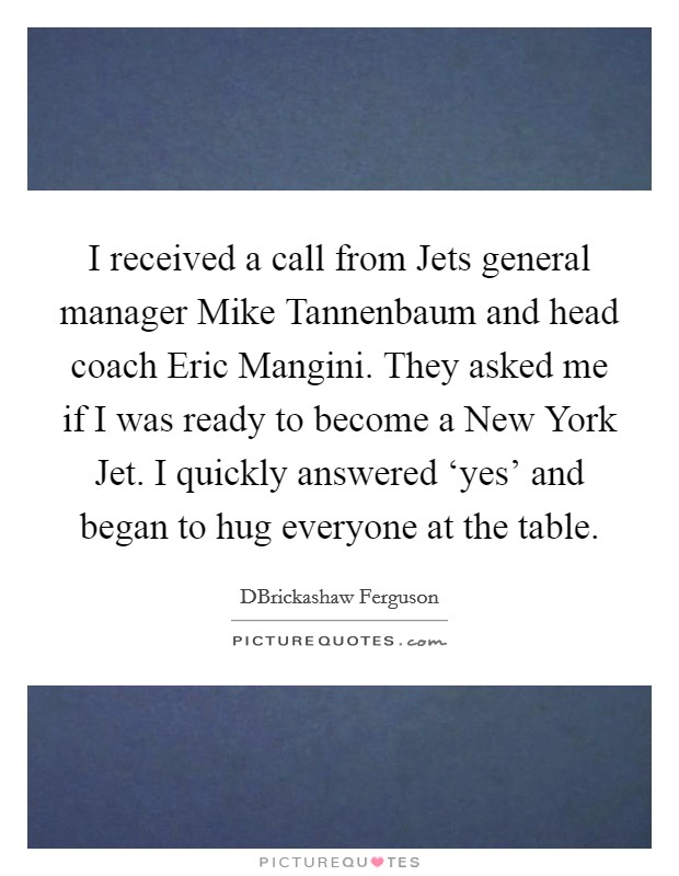 I received a call from Jets general manager Mike Tannenbaum and head coach Eric Mangini. They asked me if I was ready to become a New York Jet. I quickly answered ‘yes' and began to hug everyone at the table. Picture Quote #1