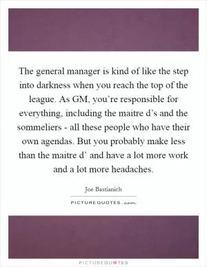 The general manager is kind of like the step into darkness when you reach the top of the league. As GM, you’re responsible for everything, including the maitre d’s and the sommeliers - all these people who have their own agendas. But you probably make less than the maitre d’ and have a lot more work and a lot more headaches Picture Quote #1