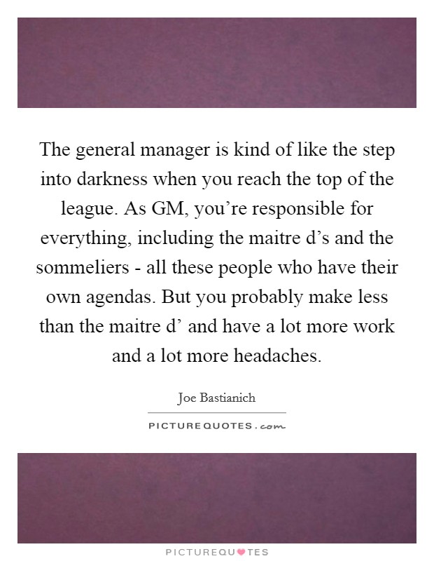 The general manager is kind of like the step into darkness when you reach the top of the league. As GM, you're responsible for everything, including the maitre d's and the sommeliers - all these people who have their own agendas. But you probably make less than the maitre d' and have a lot more work and a lot more headaches. Picture Quote #1