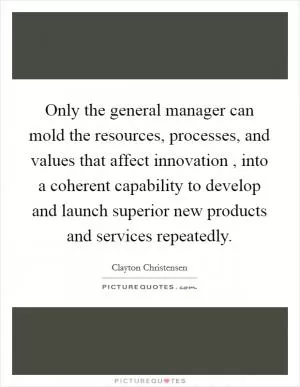 Only the general manager can mold the resources, processes, and values that affect innovation , into a coherent capability to develop and launch superior new products and services repeatedly Picture Quote #1