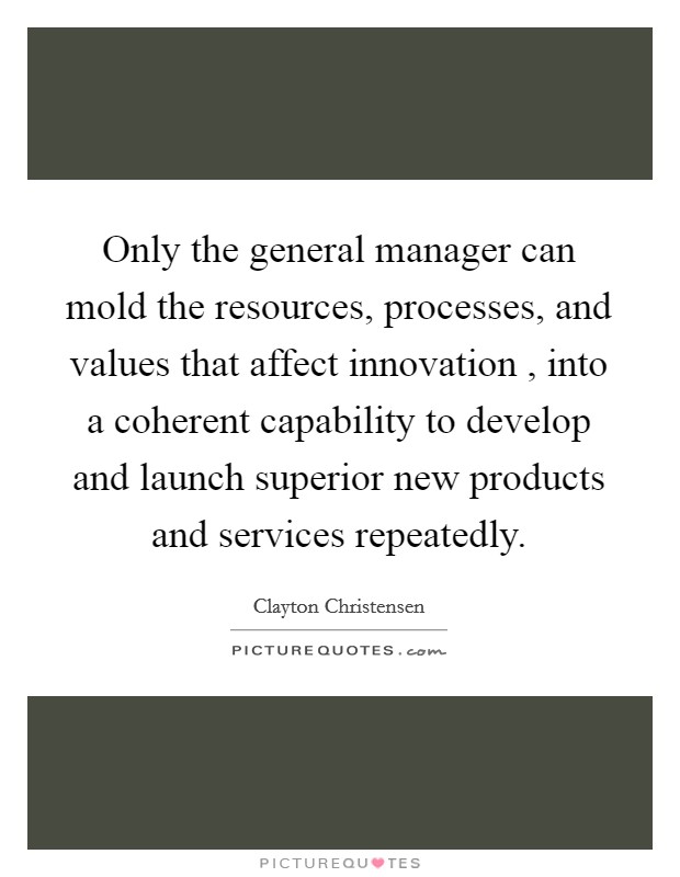 Only the general manager can mold the resources, processes, and values that affect innovation , into a coherent capability to develop and launch superior new products and services repeatedly. Picture Quote #1
