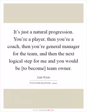 It’s just a natural progression. You’re a player, then you’re a coach, then you’re general manager for the team, and then the next logical step for me and you would be [to become] team owner Picture Quote #1