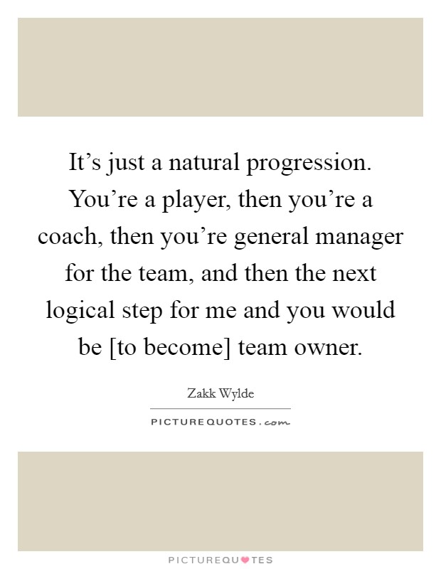 It's just a natural progression. You're a player, then you're a coach, then you're general manager for the team, and then the next logical step for me and you would be [to become] team owner. Picture Quote #1