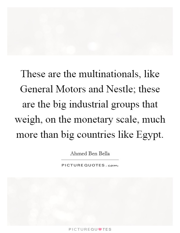 These are the multinationals, like General Motors and Nestle; these are the big industrial groups that weigh, on the monetary scale, much more than big countries like Egypt. Picture Quote #1