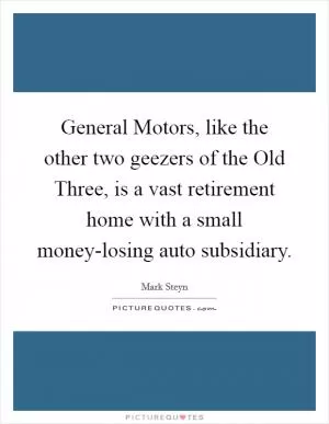 General Motors, like the other two geezers of the Old Three, is a vast retirement home with a small money-losing auto subsidiary Picture Quote #1